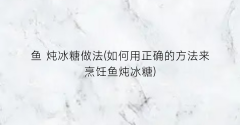 鱼 炖冰糖做法(如何用正确的方法来烹饪鱼炖冰糖)